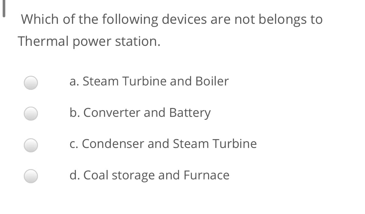 Which of the following devices are not belongs to
Thermal power station.
a. Steam Turbine and Boiler
b. Converter and Battery
c. Condenser and Steam Turbine
d. Coal storage and Furnace
