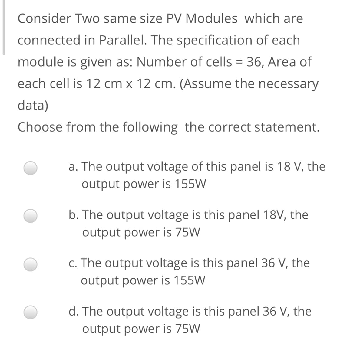 Consider Two same size PV Modules which are
connected in Parallel. The specification of each
module is given as: Number of cells = 36, Area of
each cell is 12 cm x 12 cm. (Assume the necessary
data)
Choose from the following the correct statement.
a. The output voltage of this panel is 18 V, the
output power is 155W
b. The output voltage is this panel 18V, the
output power is 75W
c. The output voltage is this panel 36 V, the
output power is 155W
d. The output voltage is this panel 36 V, the
output power is 75W
