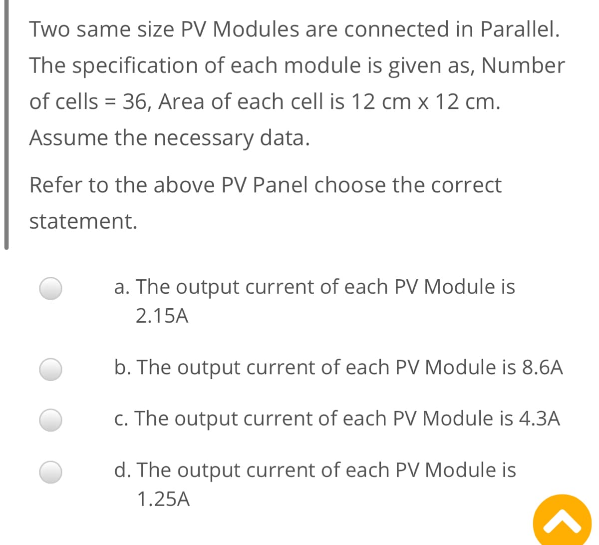 Two same size PV Modules are connected in Parallel.
The specification of each module is given as, Number
of cells = 36, Area of each cell is 12 cm x 12 cm.
Assume the necessary data.
Refer to the above PV Panel choose the correct
statement.
a. The output current of each PV Module is
2.15A
b. The output current of each PV Module is 8.6A
c. The output current of each PV Module is 4.3A
d. The output current of each PV Module is
1.25A
