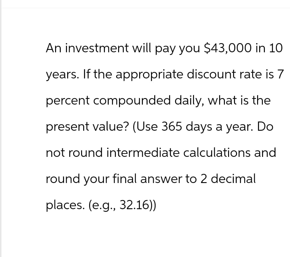 An investment will pay you $43,000 in 10
years. If the appropriate discount rate is 7
percent compounded daily, what is the
present value? (Use 365 days a year. Do
not round intermediate calculations and
round your final answer to 2 decimal
places. (e.g., 32.16))