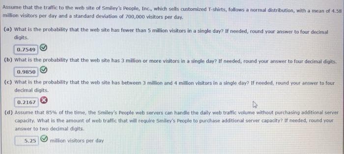 Assume that the traffic to the web site of Smiley's People, Inc., which sells customized T-shirts, follows a normal distribution, with a mean of 4.58
million visitors per day and a standard deviation of 700,000 visitors per day.
(a) What is the probability that the web site has fewer than 5 million visitors in a single day? If needed, round your answer to four decimal
digits.
0.7549
(b) What is the probability that the web site has 3 million or more visitors in a single day? If needed, round your answer to four decimal digits.
0.9850
(c) What is the probability that the web site has between 3 million and 4 million visitors in a single day? If needed, round your answer to four
decimal digits.
0.2167
(d) Assume that 85% of the time, the Smiley's People web servers can handle the daily web traffic volume without purchasing additional server
capacity. What is the amount of web traffic that will require Smiley's People to purchase additional server capacity? If needed, round your
answer to two dedimal digits.
5.25
million visitors per day
