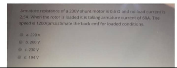 Armature resistance of a 230V shunt motor is 0.6 0 and no load current is
2.5A. When the rotor is loaded it is taking armature current of 60A. The
speed is 1200rpm.Estimate the back emf for loaded conditions.
a. 220 v
b. 200 v
c. 230 V
d. 194 V