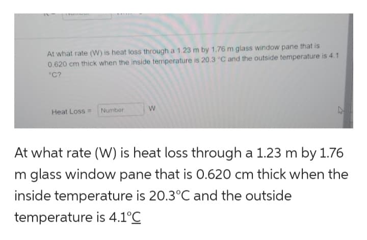 | ASKLEINESEN
At what rate (W) is heat loss through a 1.23 m by 1.76 m glass window pane that is
0.620 cm thick when the inside temperature is 20.3 °C and the outside temperature is 4.1
°C?
Heat Loss = Number
W
At what rate (W) is heat loss through a 1.23 m by 1.76
m glass window pane that is 0.620 cm thick when the
inside temperature is 20.3°C and the outside
temperature is 4.1°C