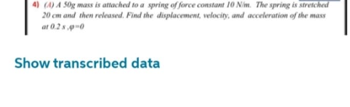 4) (A) A 50g mass is attached to a spring of force constant 10 N/m. The spring is stretched
20 cm and then released. Find the displacement, velocity, and acceleration of the mass
at 0.2 s,p-0
Show transcribed data