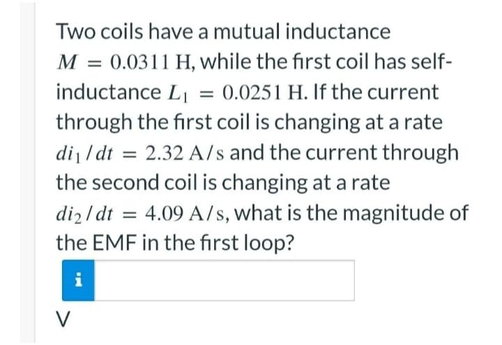 Two coils have a mutual inductance
M = 0.0311 H, while the first coil has self-
inductance L₁ = 0.0251 H. If the current
through the first coil is changing at a rate
di₁/dt = 2.32 A/s and the current through
the second coil is changing at a rate
di2/dt = 4.09 A/s, what is the magnitude of
the EMF in the first loop?
V
IN