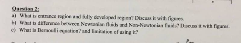 Question 2:
a) What is entrance region and fully developed region? Discuss it with figures.
b) What is difference between Newtonian fluids and Non-Newtonian fluids? Discuss it with figures.
c) What is Bernoulli equation? and limitation of using it?
P