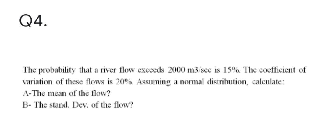 Q4.
The probability that a river flow exceeds 2000 m3/sec is 15%. The coefficient of
variation of these flows is 20%. Assuming a normal distribution, calculate:
A-The mean of the flow?
B- The stand. Dev. of the flow?