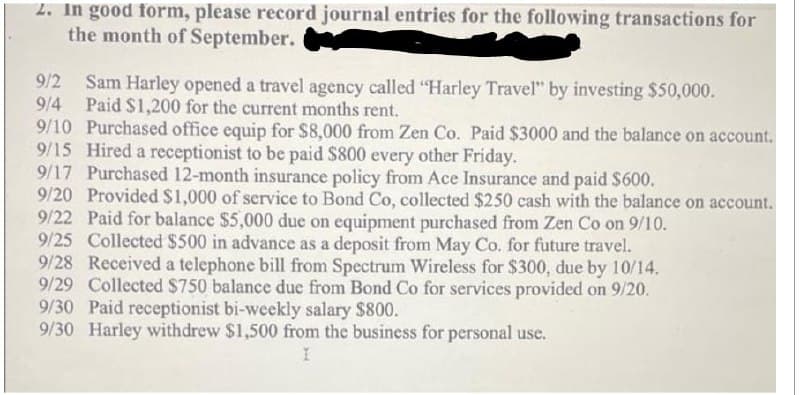 2. In good form, please record journal entries for the following transactions for
the month of September.
Sam Harley opened a travel agency called "Harley Travel" by investing $50,000.
Paid $1,200 for the current months rent.
9/10 Purchased office equip for S8,000 from Zen Co. Paid $3000 and the balance on account.
9/15 Hired a receptionist to be paid S800 every other Friday.
9/17 Purchased 12-month insurance policy from Ace Insurance and paid $600.
9/20 Provided $1,000 of service to Bond Co, collected $250 cash with the balance on account.
9/22 Paid for balance $5,000 due on equipment purchased from Zen Co on 9/10.
9/25 Collected $500 in advance as a deposit from May Co. for future travel.
9/28 Received a telephone bill from Spectrum Wireless for $300, due by 10/14.
9/29 Collected $750 balance due from Bond Co for services provided on 9/20.
9/30 Paid receptionist bi-weekly salary $800.
9/30 Harley withdrew $1,500 from the business for personal use.
9/2
