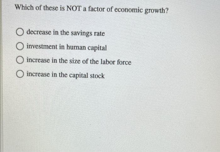 Which of these is NOT a factor of economic growth?
decrease in the savings rate
O investment in human capital
increase in the size of the labor force
O increase in the capital stock