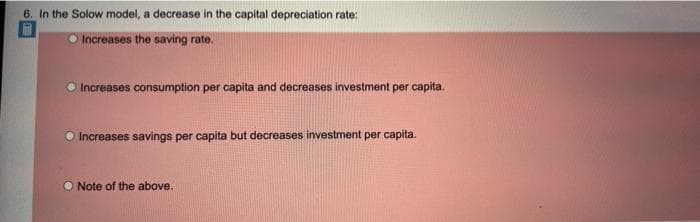 6. In the Solow model, a decrease in the capital depreciation rate:
O Increases the saving rate.
O Increases consumption per capita and decreases investment per capita.
O Increases savings per capita but decreases investment per capita.
O Note of the above.
