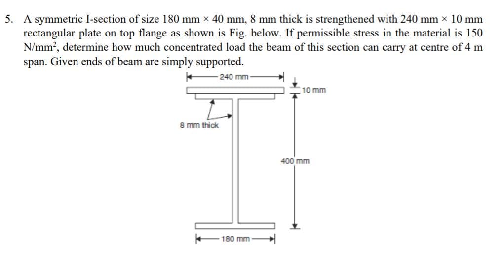 5. A symmetric I-section of size 180 mm x 40 mm, 8 mm thick is strengthened with 240 mm x 10 mm
rectangular plate on top flange as shown is Fig. below. If permissible stress in the material is 150
N/mm?, determine how much concentrated load the beam of this section can carry at centre of 4 m
span. Given ends of beam are simply supported.
240 mm
10 mm
8 mm thick
400 mm
180 mm
