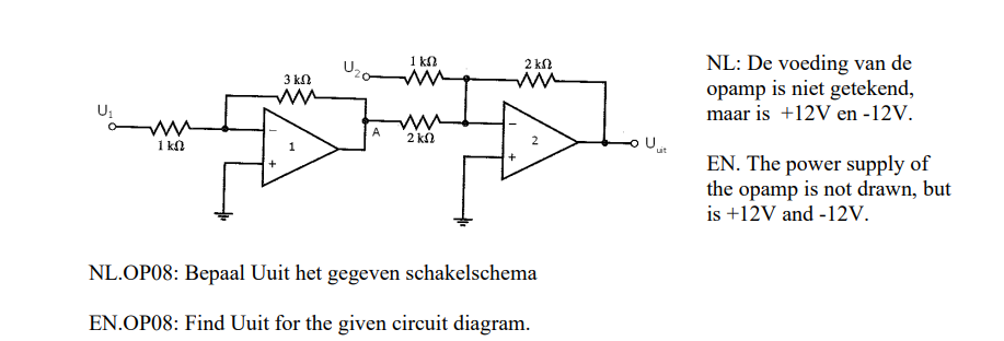 www
1 kn
3 ΚΩ
ww
+
A
1 ΚΩ
m
ww
2 kn
2 ΚΩ
m
2
NL.OP08: Bepaal Uuit het gegeven schakelschema
EN.OP08: Find Uuit for the given circuit diagram.
NL: De voeding van de
opamp is niet getekend,
maar is +12V en -12V.
EN. The power supply of
the opamp is not drawn, but
is +12V and -12V.