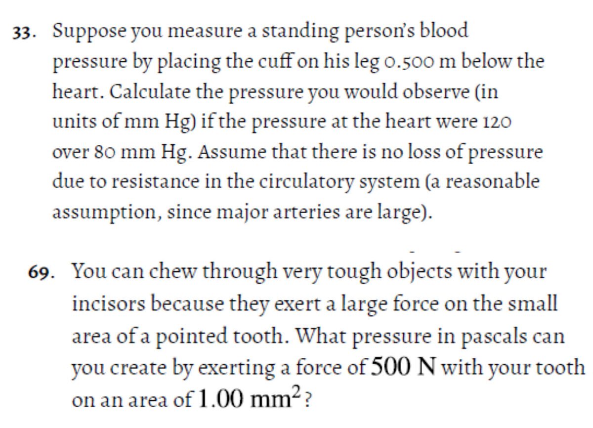 33. Suppose you measure a standing person's blood
pressure by placing the cuff on his leg o.500 m below the
heart. Calculate the pressure you would observe (in
units of mm Hg) if the pressure at the heart were 120
over 80 mm Hg. Assume that there is no loss of pressure
due to resistance in the circulatory system (a reasonable
assumption, since major arteries are large).
69. You can chew through very tough objects with your
incisors because they exert a large force on the small
area of a pointed tooth. What pressure in pascals can
you create by exerting a force of 500 N with your tooth
on an area of 1.00 mm²?

