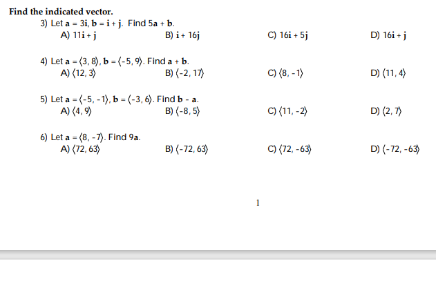 Find the indicated vector.
3) Let a = 3i, b = i + j. Find 5a + b.
A) 11i + j
B) i + 16j
4) Let a =(3, 8), b = (-5,9). Find a + b.
A) (12,3)
B) (-2, 17)
5) Let a = (-5, -1), b = (-3,6). Find b-a.
A) (4,9)
B) (-8,5)
6) Let a (8, -7). Find 9a.
=
A) (72, 63)
B) (-72,63)
C) 16i + 5j
C) (8,-1)
C) (11, -2)
C) (72,-63)
D) 16i + j
D) (11,4)
D) (2,7)
D) (-72,-63)