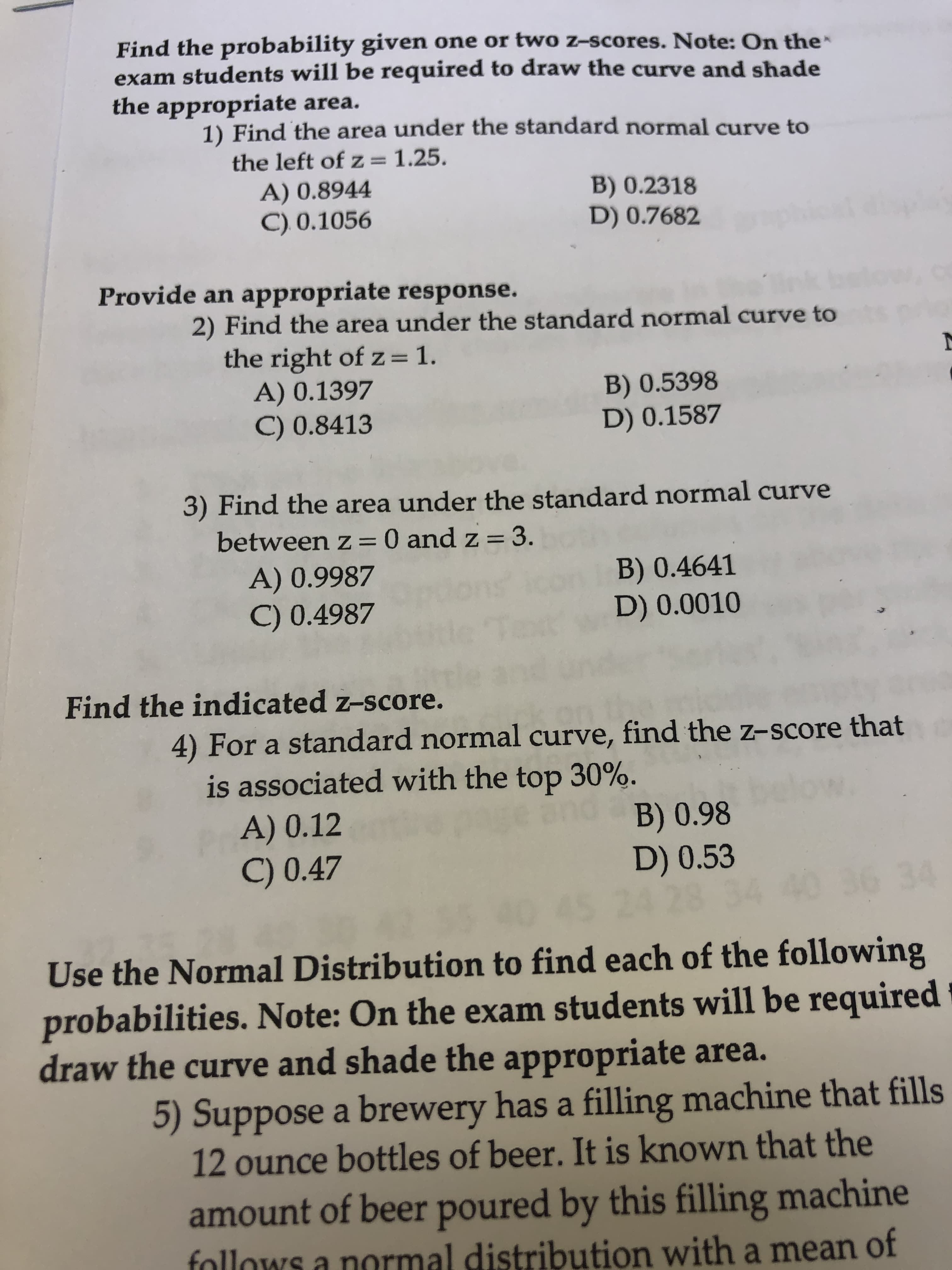 Find the probability given one or two z-scores. Note: On the
exam students will be required to draw the curve and shade
the appropriate area.
1) Find the area under the standard normal curve to
the left of z = 1.25.
A) 0.8944
C) 0.1056
B) 0.2318
D) 0.7682
Provide an appropriate response.
2) Find the area under the standard normal curve to
the right of z= 1.
A) 0.1397
C) 0.8413
%3D
B) 0.5398
D) 0.1587
3) Find the area under the standard normal curve
between z =0 and z = 3.
A) 0.9987
B) 0.4641
D) 0.0010
C) 0.4987
Find the indicated z-score.
4) For a standard normal curve, find the z-score that
is associated with the top 30%.
B) 0.98
D) 0.53
5 24 28 34
A) 0.12
C) 0.47
34
Use the Normal Distribution to find each of the following
probabilities. Note: On the exam students will be required
draw the curve and shade the appropriate area.
5) Suppose a brewery has a filling machine that fills
12 ounce bottles of beer. It is known that the
amount of beer poured by this filling machine
follows a normal distribution with a mean of

