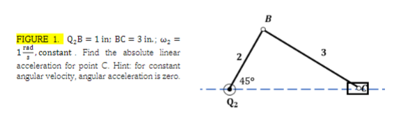B
FIGURE 1. Q;B = 1 in; BC = 3 in.; w =
rad
1, constant. Find the absolute linear
acceleration for point C. Hint: for constant
3
2
angular velocity, angular acceleration is zero.
45°
