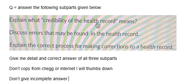 = answer the following subparts given below
Explain what "credibility of the health record" means?
Discuss errors that may be found in the health record.
Explain the correct process for making corrections to a health record.
Give me detail and correct answer of all three subparts
Don't copy from chegg or internetI will thumbs down
Don't give incomplete answer|
