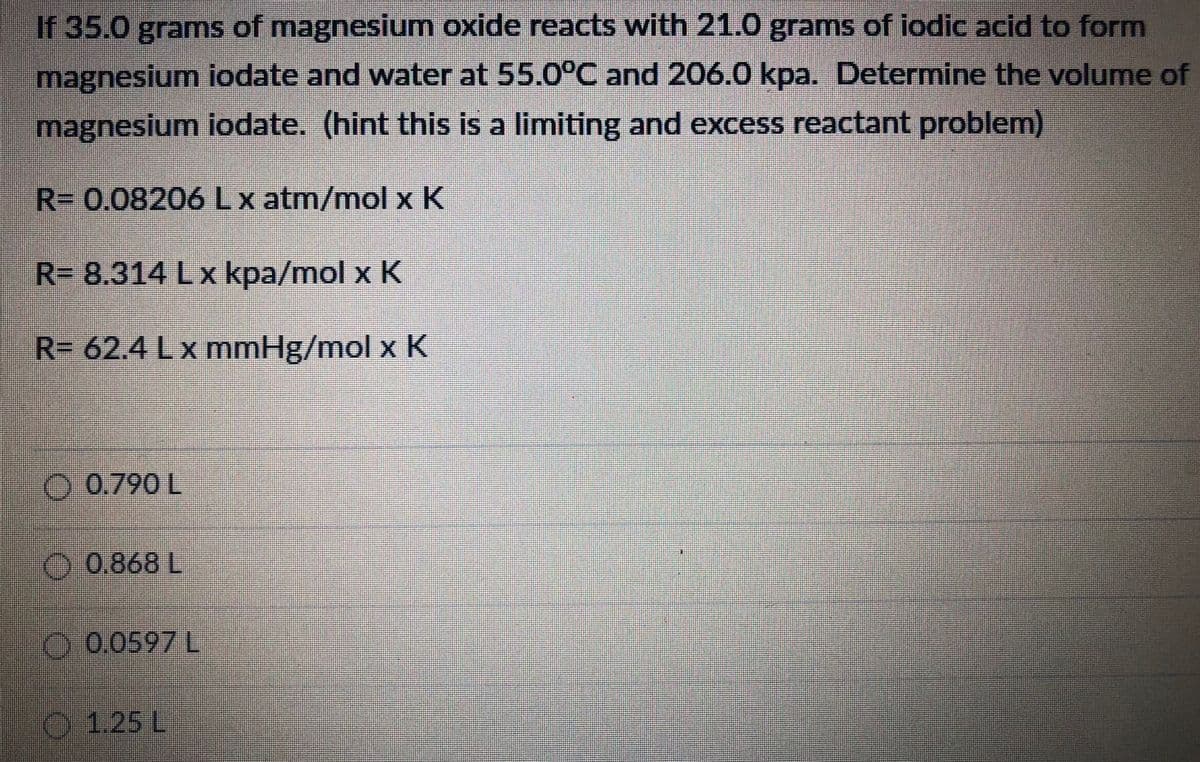 If 35.0 grams of magnesium oxide reacts with 21.0 grams of iodic acid to form
magnesium iodate and water at 55.0°C and 206.0 kpa. Determnine the volume of
magnesium iodate. (hint this is a limiting and excess reactant problem)
R= 0.08206 Lx atm/mol x K
R- 8.314 Lx kpa/mol x K
R= 62.4 Lx mmHg/mol x K
O 0.790 L
O 0.868 L
O.0.0597 L
O 1.25 L
