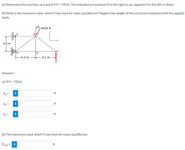 (a) Determine the reactions at A and E if P-750 N. The reactions are positive if to the right or up, negative if to the left or down.
(b) What is the maximum value which P may have for static equilibrium? Neglect the weight of the structure compared with the applied
loads.
25 4410 N
B
A
C
E
D
4.2 m
4.2 m
Answers:
(a) If P-750 N,
N
Ax-
i
N
Ay-
N
Ex
(b) The maximum value which P may have for static equilibrium:
Pmax
N
3.0 m