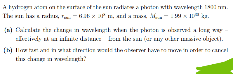 A hydrogen atom on the surface of the sun radiates a photon with wavelength 1800 nm.
The sun has a radius, Tsun = 6.96 × 108 m, and a mass, Msun = 1.99 × 10³⁰ kg.
(a) Calculate the change in wavelength when the photon is observed a long way -
effectively at an infinite distance from the sun (or any other massive object).
(b) How fast and in what direction would the observer have to move in order to cancel
this change in wavelength?