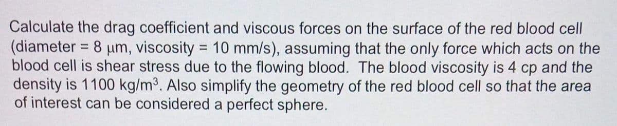 Calculate the drag coefficient and viscous forces on the surface of the red blood cell
(diameter = 8 µm, viscosity = 10 mm/s), assuming that the only force which acts on the
blood cell is shear stress due to the flowing blood. The blood viscosity is 4 cp and the
density is 1100 kg/m³. Also simplify the geometry of the red blood cell so that the area
of interest can be considered a perfect sphere.