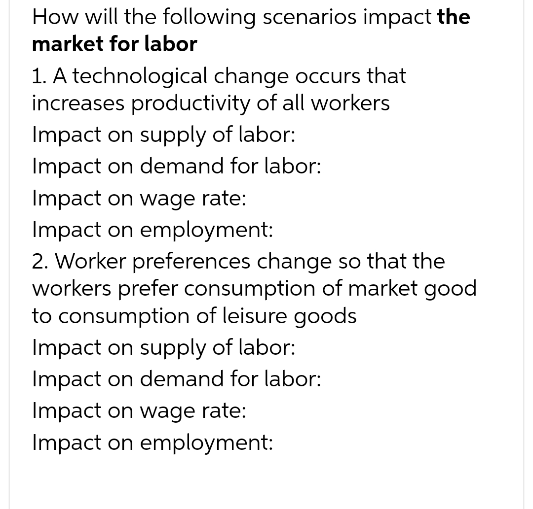 How will the following scenarios impact the
market for labor
1. A technological change occurs that
increases productivity of all workers
Impact on supply of labor:
Impact on demand for labor:
Impact on wage rate:
Impact on employment:
2. Worker preferences change so that the
workers prefer consumption of market good
to consumption of leisure goods
Impact on supply of labor:
Impact on demand for labor:
Impact on wage rate:
Impact on employment: