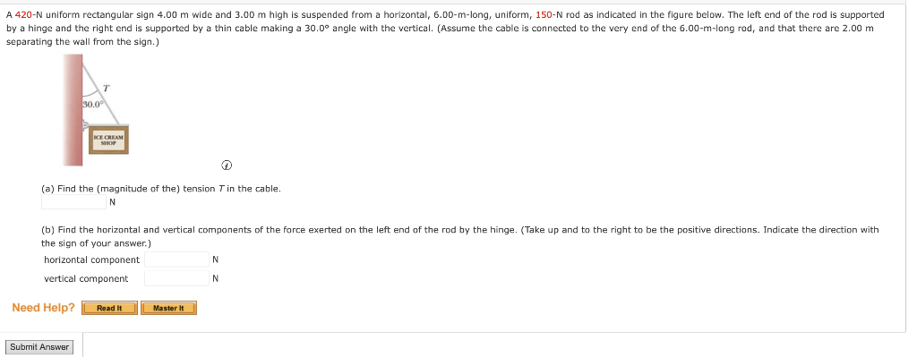 A 420-N uniform rectangular sign 4.00 m wide and 3.00 m high is suspended from a horizontal, 6.00-m-long, uniform, 150-N rod as indicated in the figure below. The left end of the rod is supported
by a hinge and the right end is supported by a thin cable making a 30.0° angle with the vertical. (Assume the cable is connected to the very end of the 6.00-m-long rod, and that there are 2.00 m
separating the wall from the sign.)
30.0⁰
ICE CREAM
SHOP
D
(a) Find the (magnitude of the) tension 7 in the cable.
N
Submit Answer
(b) Find the horizontal and vertical components of the force exerted on the left end of the rod by the hinge. (Take up and to the right to be the positive directions. Indicate the direction with
the sign of your answer.)
horizontal component
vertical component
Need Help? Read It
Master It
N
N