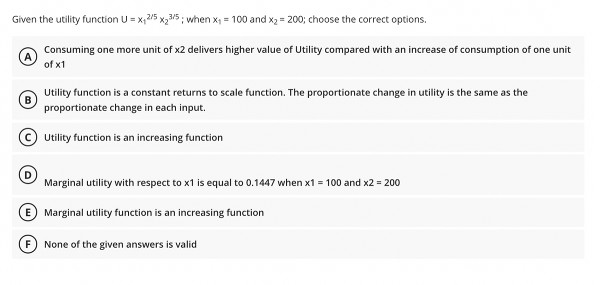 Given the utility function U = x₁2/5x23/5; when x₁ = 100 and x₂ = 200; choose the correct options.
A
Consuming one more unit of x2 delivers higher value of Utility compared with an increase of consumption of one unit
of x1
B
Utility function is a constant returns to scale function. The proportionate change in utility is the same as the
proportionate change in each input.
Utility function is an increasing function
Marginal utility with respect to x1 is equal to 0.1447 when x1 = 100 and x2 = 200
E Marginal utility function is an increasing function
F None of the given answers is valid