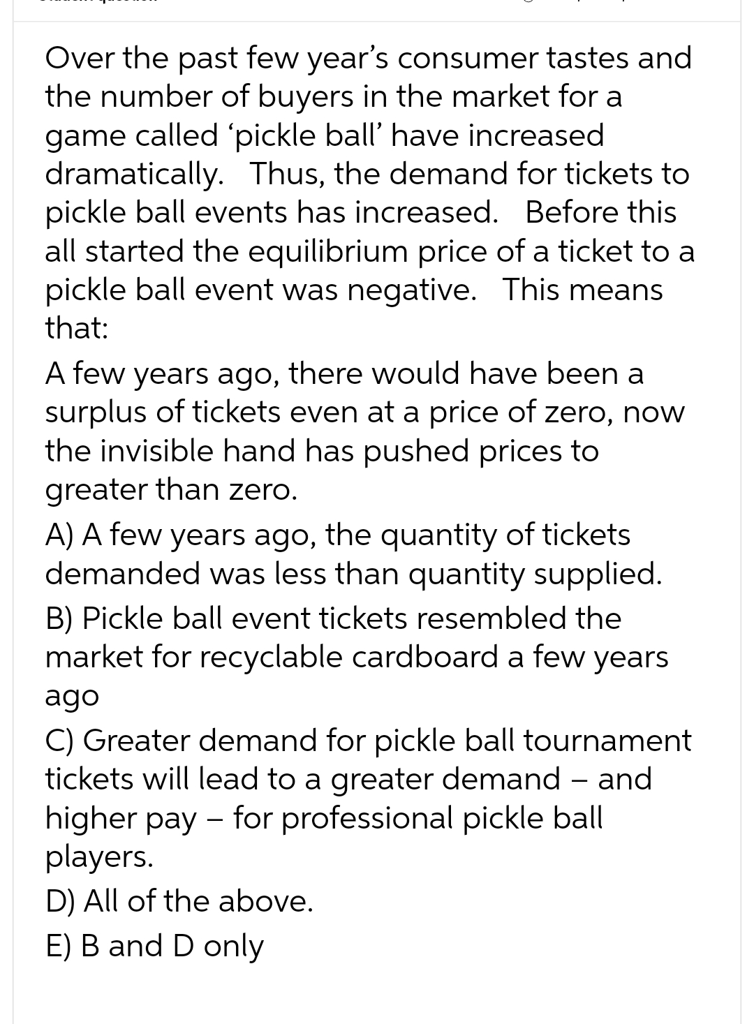 Over the past few year's consumer tastes and
the number of buyers in the market for a
game called 'pickle ball' have increased
dramatically. Thus, the demand for tickets to
pickle ball events has increased. Before this
all started the equilibrium price of a ticket to a
pickle ball event was negative. This means
that:
A few years ago, there would have been a
surplus of tickets even at a price of zero, now
the invisible hand has pushed prices to
greater than zero.
A) A few years ago, the quantity of tickets
demanded was less than quantity supplied.
B) Pickle ball event tickets resembled the
market for recyclable cardboard a few years
ago
C) Greater demand for pickle ball tournament
tickets will lead to a greater demand - and
higher pay - for professional pickle ball
players.
D) All of the above.
E) B and D only