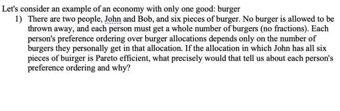 Let's consider an example of an economy with only one good: burger
1) There are two people, John and Bob, and six pieces of burger. No burger is allowed to be
thrown away, and each person must get a whole number of burgers (no fractions). Each
person's preference ordering over burger allocations depends only on the number of
burgers they personally get in that allocation. If the allocation in which John has all six
pieces of buirger is Pareto efficient, what precisely would that tell us about each person's
preference ordering and why?