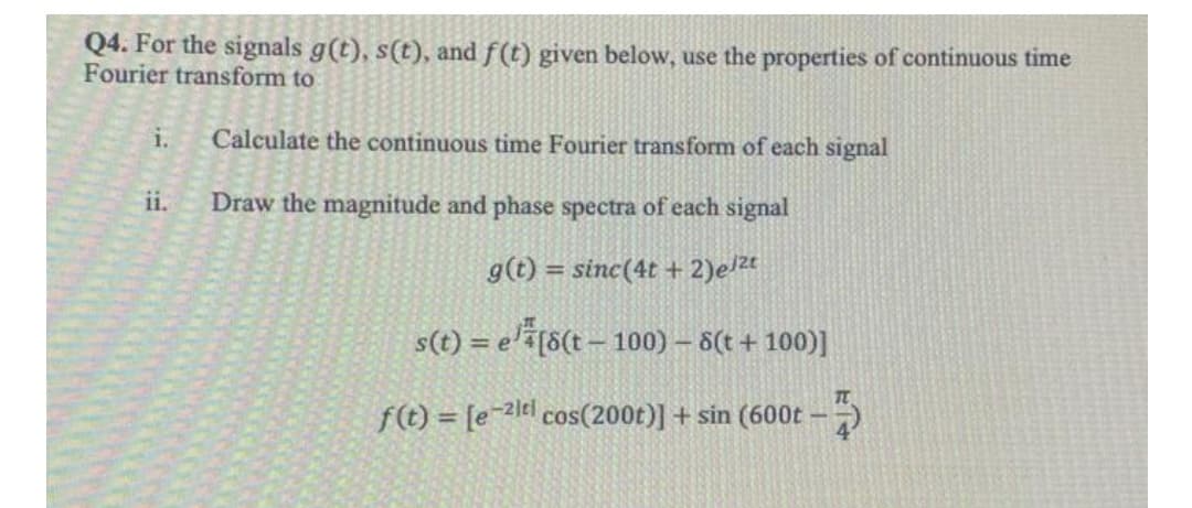 Q4. For the signals g(t), s(t), and f(t) given below, use the properties of continuous time
Fourier transform to
i.
Calculate the continuous time Fourier transform of each signal
ii.
Draw the magnitude and phase spectra of each signal
g(t) = sinc(4t + 2)el2t
s(t) = e'a[8(t – 100) – 8(t + 100)]
f(t) = [e-2]¢l cos(200t)] + sin (600t -)
