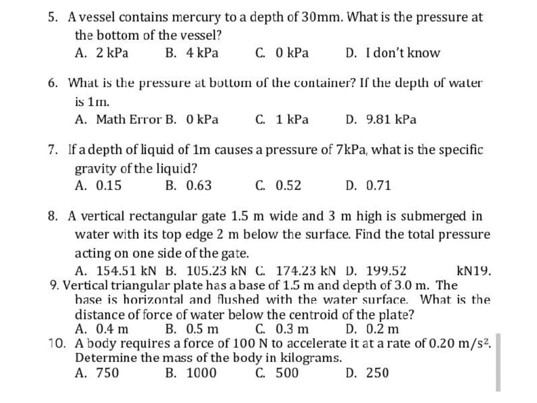 5. Avessel contains mercury to a depth of 30mm. What is the pressure at
the bottom of the vessel?
A. 2 kPa
В. 4 КРа
C. O kPa
D. I don't know
6. What is the pressure at bottom of the container? If the depth of water
is 1m.
A. Math Error B. 0 kPa
С. 1 КРа
D. 9.81 kPa
7. If a depth of liquid of 1m causes a pressure of 7kPa, what is the specific
gravity of the liquid?
А. О.15
B. 0.63
С. 0.52
D. 0.71
8. A vertical rectangular gate 1.5 m wide and 3 m high is submerged in
water with its top edge 2 m below the surface. Find the total pressure
acting on one side of the gate.
A. 154.51 kN B. 105.23 kN C. 174.23 kN D. 199.52
9. Vertical triangular plate has a base of 1.5 m and depth of 3.0 m. The
base is horizontal and flushed with the water surface. What is the
KN19.
distance of force of water below the centroid of the plate?
А. 0.4 m
10. A body requires a force of 100 N to accelerate it at a rate of 0.20 m/s2,
Determine the mass of the body in kilograms.
A. 750
B. 0.5 m C. 0.3 m
D. 0.2 m
В. 1000
С. 500
D. 250

