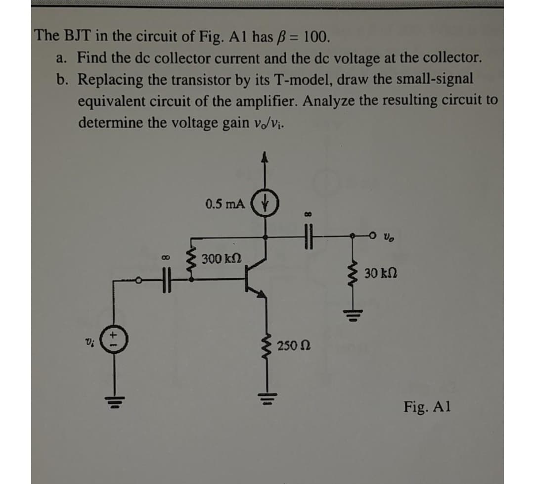 The BJT in the circuit of Fig. Al has B = 100.
%3D
a. Find the dc collector current and the dc voltage at the collector.
b. Replacing the transistor by its T-model, draw the small-signal
equivalent circuit of the amplifier. Analyze the resulting circuit to
determine the voltage gain v/vi.
0.5 mA
300 kN
30 kN
250 N
Fig. Al
