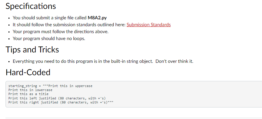 Specifications
• You should submit a single file called M8A2.py
• It should follow the submission standards outlined here: Submission Standards
• Your program must follow the directions above.
Your program should have no loops.
Tips and Tricks
• Everything you need to do this program is in the built-in string object. Don't over think it.
Hard-Coded
starting_string = """Print this in uppercase
Print this in lowercase
Print this as a title
Print this left justified (80 characters, with ='s)
Print this right justified (80 characters, with +'s)"""