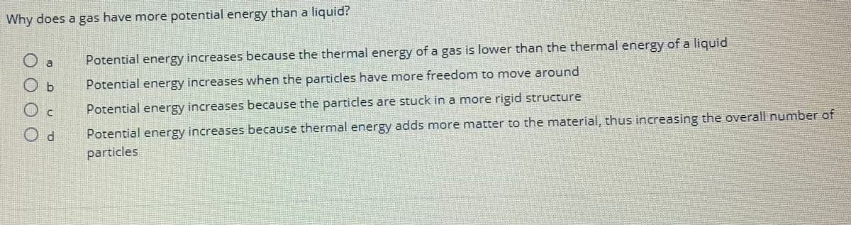 Why does a gas have more potential energy than a liquid?
O a
d
Potential energy increases because the thermal energy of a gas is lower than the thermal energy of a liquid
Potential energy increases when the particles have more freedom to move around
Potential energy increases because the particles are stuck in a more rigid structure
Potential energy increases because thermal energy adds more matter to the material, thus increasing the overall number of
particles