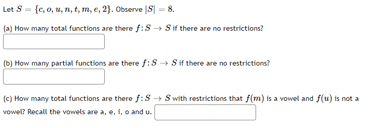 Let S = {c, o, u, n, t, m, e, 2}. Observe |S| = 8.
(a) How many total functions are there f: S→ S if there are no restrictions?
(b) How many partial functions are there f:S → S if there are no restrictions?
(c) How many total functions are there f: S→ S with restrictions that f(m) is a vowel and f(u) is not a
vowel? Recall the vowels are a, e, i, o and u.