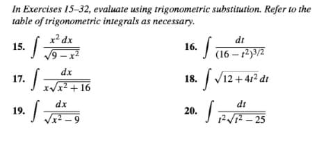 In Exercises 15-32, evaluate using trigonometric substitution. Refer to the
table of trigonometric integrals as necessary.
x² dx
dt
15.
16.
9 – x2
(16 – 12)3/2
dx
17.
| V12 + 412 dt
18.
x/x2 + 16
dx
dt
19.
20.
x² - 9
