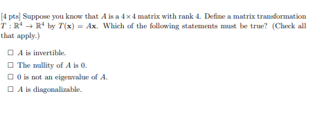 [4 pts] Suppose you know that A is a 4x4 matrix with rank 4. Define a matrix transformation
T: Rª → R¹ by T(x) = Ax. Which of the following statements must be true? (Check all
that apply.)
A is invertible.
The nullity of A is 0.
0 is not an eigenvalue of A.
A is diagonalizable.