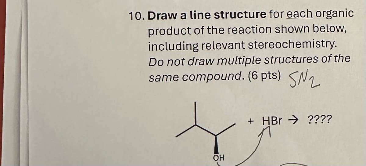 10. Draw a line structure for each organic
product of the reaction shown below,
including relevant stereochemistry.
Do not draw multiple structures of the
same compound. (6 pts) SN2
+ HBr ????
OH