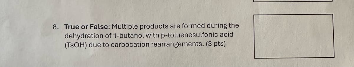 8. True or False: Multiple products are formed during the
dehydration of 1-butanol with p-toluenesulfonic acid
(TSOH) due to carbocation rearrangements. (3 pts)