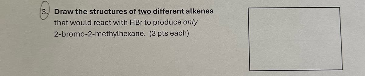 3. Draw the structures of two different alkenes
that would react with HBr to produce only
2-bromo-2-methylhexane. (3 pts each)