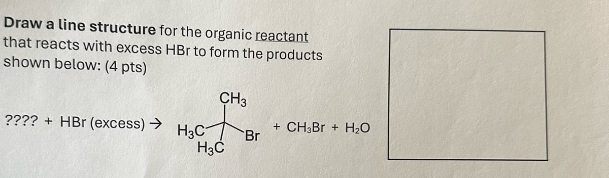 Draw a line structure for the organic reactant
that reacts with excess HBr to form the products
shown below: (4 pts)
CH3
???? + HBr (excess) →
H3C
+ CH3Br + H2O
Br
H3C