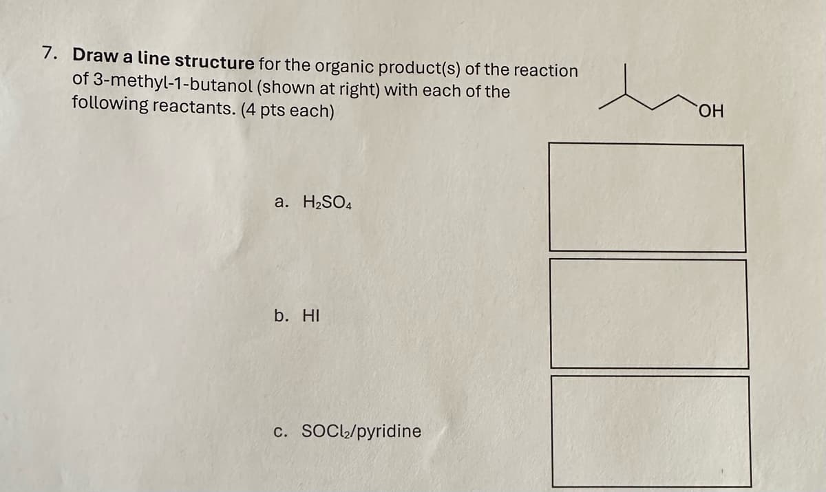 7. Draw a line structure for the organic product(s) of the reaction
of 3-methyl-1-butanol (shown at right) with each of the
following reactants. (4 pts each)
a. H2SO4
b. HI
c. SOCl₂/pyridine
OH