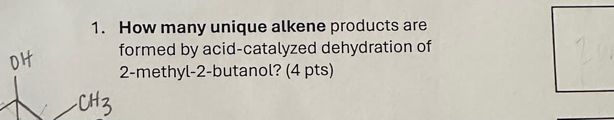 DH
1. How many unique alkene products are
formed by acid-catalyzed dehydration of
2-methyl-2-butanol? (4 pts)
CH3