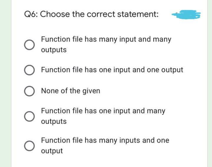 Q6: Choose the correct statement:
Function file has many input and many
outputs
Function file has one input and one output
Function file has one input and many
outputs
Function file has many inputs and one
output
O
O None of the given
O
