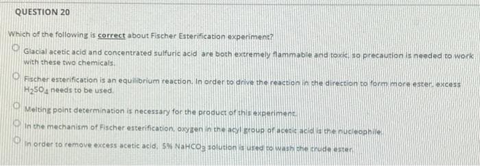 QUESTION 20
Which of the following is correct about Fischer Esterification experiment?
Glacial acetic acid and concentrated sulfuric acid are both extremely flammable and toxic, so precaution is needed to work
with these two chemicals.
Fischer esterification is an equilibrium reaction. In order to drive the reactionin she direction to form more ester. excess
H25O, needs to be used.
Melting point determination is necessary for the product of this experiment
Min the mechanism of Fischer esterification, oxygen in the acyl group of acetic acid la theinucleophile.
In order to remove excess acetic acid, 5% NaHCOS solution is used to wash che trude ester
