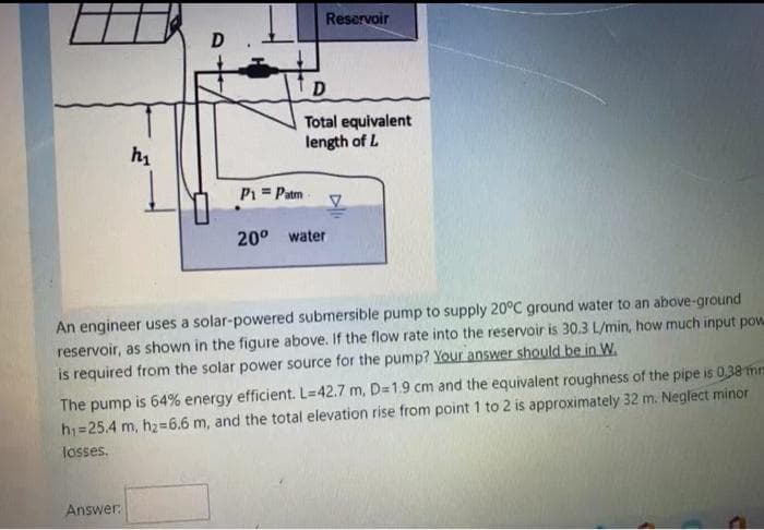 Reservoir
D
Total equivalent
length of L
P1 = Patm
20° water
An engineer uses a solar-powered submersible pump to supply 20°C ground water to an above-ground
reservoir, as shown in the figure above. If the flow rate into the reservoir is 30.3 L/min, how much input pow
is required from the solar power source for the pump? Your answer should be in W.
The pump is 64% energy efficient. L=42.7 m, D=1.9 cm and the equivalent roughness of the pipe is 0,38 mm
h1=25.4 m, hz=6.6 m, and the total elevation rise from point 1 to 2 is approximately 32 m. Neglect minor
losses.
Answer
