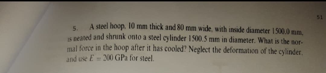 51
A steel hoop. 10 mm thick and 80 mm wide, with inside diameter 1500.0 mm.
5.
IS neated and shrunk onto a steel cylinder 1500.5 mm in diameter. What is the nor-
mal force in the hoop after it has cooled? Neglect the deformation of the cylinder,
and use E = 200 GPa for steel.
