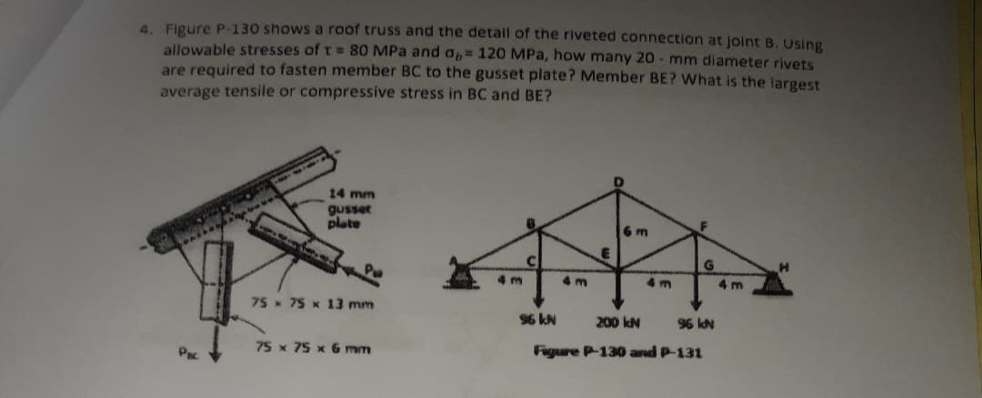 4. Figure P-130 shows a roof truss and the detail of the riveted connection at joint B. Using
allowable stresses of t = 80 MPa and O= 120 MPa, how many 20 - mm diameter rivets
are required to fasten member BC to the gusset plate? Member BE? What is the largest
average tensile or compressive stress in BC and BE?
14 mm
gusser
plate
6 m
4 m
4 m
4 m
4 m
75x 75 x 13 mm
96 kN
200 kN
96 kN
75 x 75 x 6 mm
Figure P-130 and P-131
