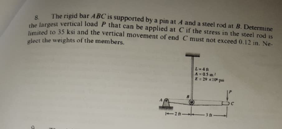 The rigid bar ABC is supported by a pin at A and a steel rod at B. Determine
8.
the largest vertical load P that can be applied at C if the stress in the steel rod is
e ted to 35 ksi and the vertical movement of end C must not exceed 0.12 in. Ne-
glect the weights of the members.
L-4 ft
A=05 in.
E = 29 x10 psi
-2 ft
